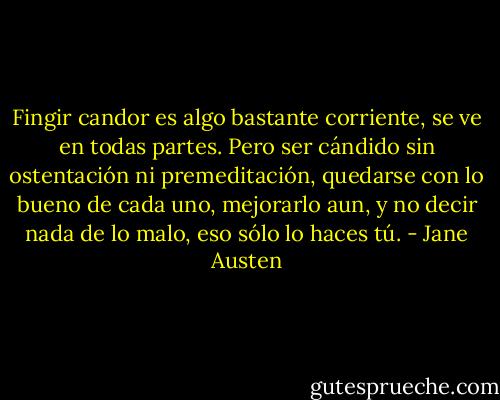 Fingir candor es algo bastante corriente, se ve en todas partes. Pero ser cándido sin ostentación ni premeditación, quedarse con lo bueno de cada uno, mejorarlo aun, y no decir nada de lo malo, eso sólo lo haces tú. - Jane Austen