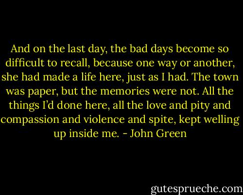 And on the last day, the bad days become so difficult to recall, because one way or another, she had made a life here, just as I had. The town was paper, but the memories were not. All the things I’d done here, all the love and pity and compassion and violence and spite, kept welling up inside me. - John Green