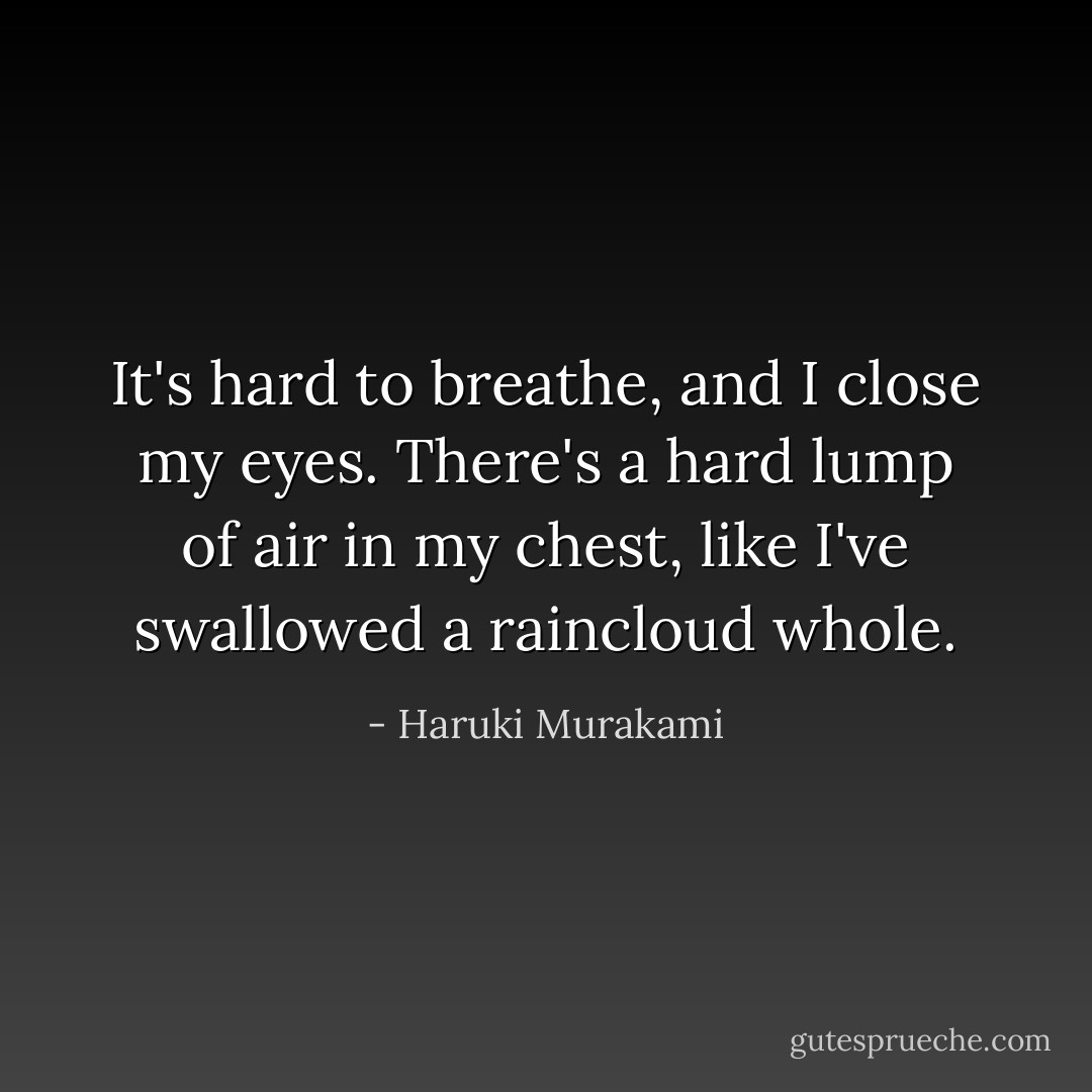 It's hard to breathe, and I close my eyes. There's a hard lump of air in my chest, like I've swallowed a raincloud whole. - Haruki Murakami