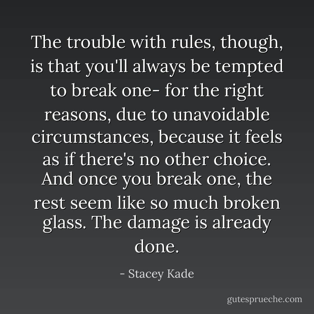 The trouble with rules, though, is that you'll always be tempted to break one- for the right reasons, due to unavoidable circumstances, because it feels as if there's no other choice. And once you break one, the rest seem like so much broken glass. The damage is already done. - Stacey Kade