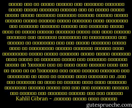 أَهَهنا<br />تُفرقنا سبل الحياة لتذهب بك إلى أمجاد الرجل وتسير بي إلى واجبات المرأة؟ أهكذا ينقضي<br />الحلم الجميل وتندثر الحقيقة العذبة؟ أهكذا تبتلع اللُّجّة نغمة الشحرور وتنثر الرياح<br />أوراق الوردة وتسحق الأقدام كأس الخمر؟ أباطلًا أوقفتنا تلك الليلة أمام وجه القمر<br />وباطلًا ضَمّنا الروح في ظلال هذه الياسمينة؟ هل تسرَّعنا بالصعود نحو الكواكب فكلّت<br />أجنحتنا وهبطت بنا إلى الهاوية؟ هل فاجأنا الحب نائمًا فاستيقظ غاضبًا ليعاقبنا؟ أم<br />هيجت أنفاسنا نسمات الليل فانقلبت ريحًا شديدة لتمزِّقنا وتجرفنا كالغبار إلى أعماق<br />الوادي؟ لم نخالف وصية ولم نذُق ثمرًا، فكيف نخرج من هذه الجنة؟! لم نتآمر ولم<br />نتمرّد، فلماذا نهبط إلى الجحيم؟! لا لا وألف لا ولا. إن الدقائق التي جمعتنا هي أعظم من<br />الأجيال، والشعاع الذي أنار نفسينا هو أقوى من الظلام، فإن فرقتنا العاصفة على وجه<br />هذا البحر الغضوب فالأمواج تجمعنا على ذلك الشاطئ الهادئ، وإن قتلتنا هذه الحياة<br />فذاك الموت يحيينا. - Kahlil Gibran