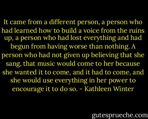It came from a different person, a person who had learned how to build a voice from the ruins up, a person who had lost everything and had begun from having worse than nothing. A person who had not given up believing that she sang, that music would come to her because she wanted it to come, and it had to come, and she would use everything in her power to encourage it to do so. - Kathleen Winter