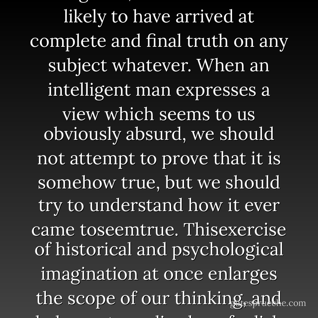 Two things are to be remembered: that a man whose opinions and theories are worth studying may be presumed to have had some intelligence, but that no man is likely to have arrived at complete and final truth on any subject whatever. When an intelligent man expresses a view which seems to us obviously absurd, we should not attempt to prove that it is somehow true, but we should try to understand how it ever came toseemtrue. Thisexercise of historical and psychological imagination at once enlarges the scope of our thinking, and helps us to realize how foolish many of our own cherished prejudices will seem to an age which has a different temper of mind. - Bertrand Russell