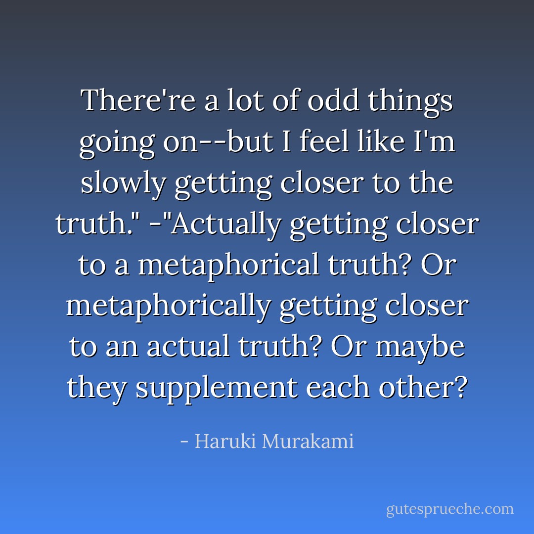 There're a lot of odd things going on--but I feel like I'm slowly getting<br />closer to the truth."<br />-"Actually getting closer to a metaphorical truth? Or metaphorically getting<br />closer to an actual truth? Or maybe they supplement each other? - Haruki Murakami