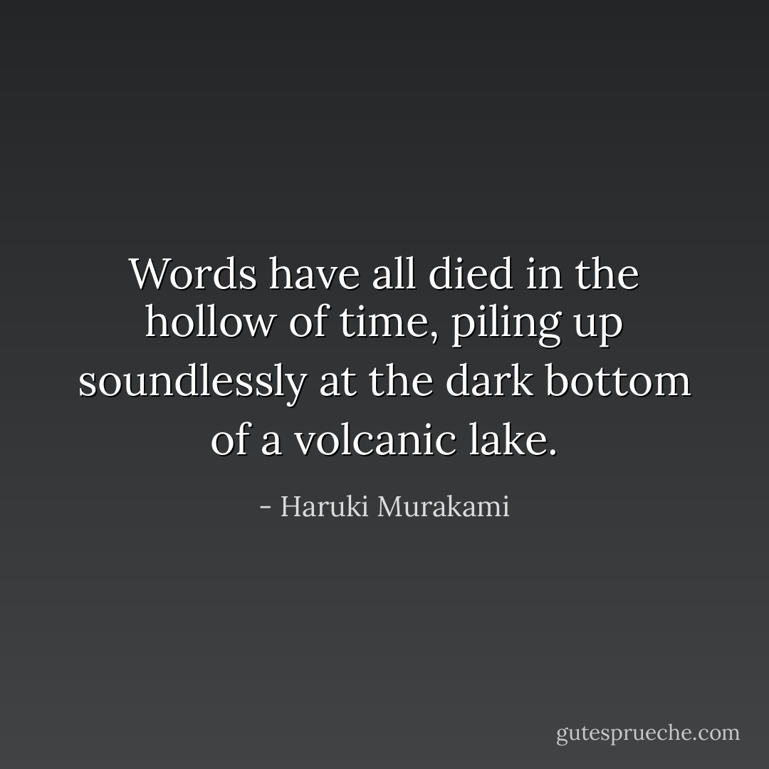 Words have all died in the hollow of time, piling up soundlessly at the dark<br />bottom of a volcanic lake. - Haruki Murakami