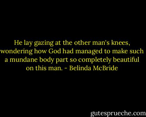 He lay gazing at the other man's knees, wondering how God had managed to make such a mundane body part so completely beautiful on this man. - Belinda McBride