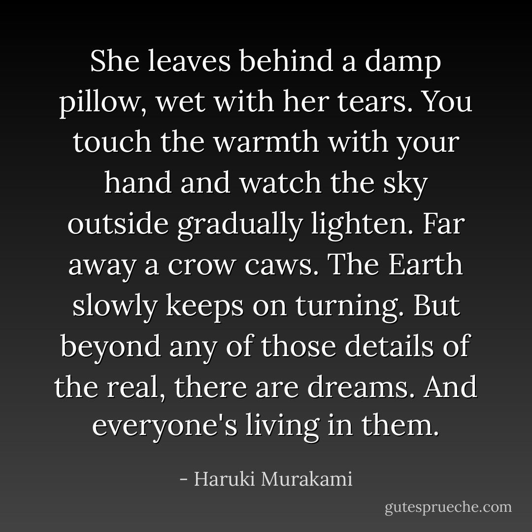 She leaves behind a damp pillow, wet with her tears. You touch the warmth<br />with your hand and watch the sky outside gradually lighten. Far away a crow caws.<br />The Earth slowly keeps on turning. But beyond any of those details of the real,<br />there are dreams. And everyone's living in them. - Haruki Murakami