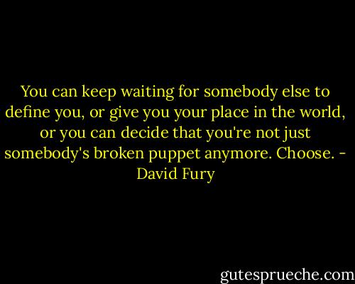 You can keep waiting for somebody else to define you, or give you your place in the world, or you can decide that you're not just somebody's broken puppet anymore. Choose. - David Fury