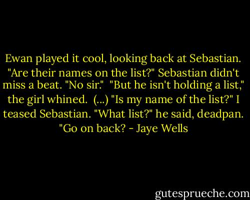 Ewan played it cool, looking back at Sebastian. "Are their names on the list?"<br />Sebastian didn't miss a beat. "No sir."<br /><br />"But he isn't holding a list," the girl whined.<br /><br />(...) "Is my name of the list?" I teased Sebastian.<br />"What list?" he said, deadpan. "Go on back? - Jaye Wells