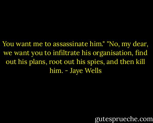 You want me to assassinate him."<br />"No, my dear, we want you to infiltrate his organisation, find out his plans, root out his spies, and then kill him. - Jaye Wells