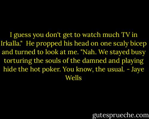 I guess you don't get to watch much TV in Irkalla."<br /><br />He propped his head on one scaly bicep and turned to look at me. "Nah. We stayed busy torturing the souls of the damned and playing hide the hot poker. You know, the usual. - Jaye Wells