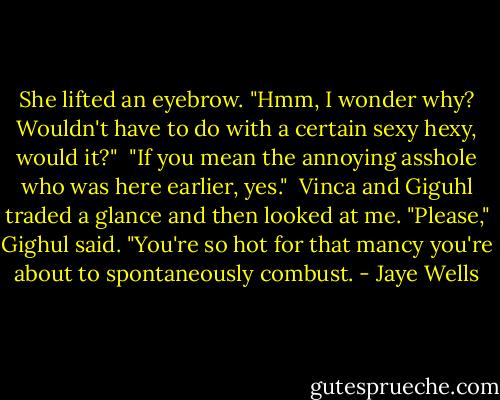 She lifted an eyebrow. "Hmm, I wonder why? Wouldn't have to do with a certain sexy hexy, would it?"<br /><br />"If you mean the annoying asshole who was here earlier, yes."<br /><br />Vinca and Giguhl traded a glance and then looked at me. "Please," Gighul said. "You're so hot for that mancy you're about to spontaneously combust. - Jaye Wells