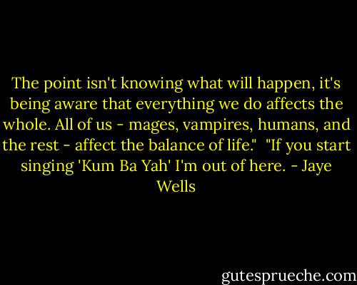 The point isn't knowing what will happen, it's being aware that everything we do affects the whole. All of us - mages, vampires, humans, and the rest - affect the balance of life."<br /><br />"If you start singing 'Kum Ba Yah' I'm out of here. - Jaye Wells