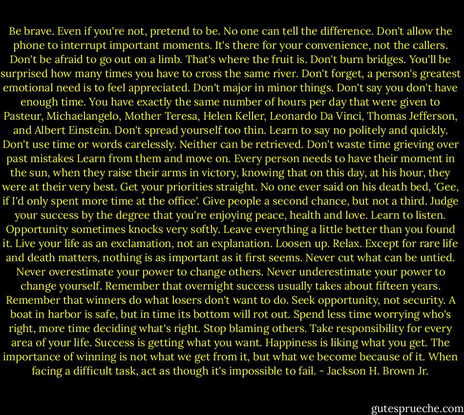 Be brave. Even if you're not, pretend to be. No one can tell the difference. Don't allow the phone to interrupt important moments. It's there for your convenience, not the callers. Don't be afraid to go out on a limb. That's where the fruit is. Don't burn bridges. You'll be surprised how many times you have to cross the same river. Don't forget, a person's greatest emotional need is to feel appreciated. Don't major in minor things. Don't say you don't have enough time. You have exactly the same number of hours per day that were given to Pasteur, Michaelangelo, Mother Teresa, Helen Keller, Leonardo Da Vinci, Thomas Jefferson, and Albert Einstein. Don't spread yourself too thin. Learn to say no politely and quickly. Don't use time or words carelessly. Neither can be retrieved. Don't waste time grieving over past mistakes Learn from them and move on. Every person needs to have their moment in the sun, when they raise their arms in victory, knowing that on this day, at his hour, they were at their very best. Get your priorities straight. No one ever said on his death bed, 'Gee, if I'd only spent more time at the office'. Give people a second chance, but not a third. Judge your success by the degree that you're enjoying peace, health and love. Learn to listen. Opportunity sometimes knocks very softly. Leave everything a little better than you found it. Live your life as an exclamation, not an explanation. Loosen up. Relax. Except for rare life and death matters, nothing is as important as it first seems. Never cut what can be untied. Never overestimate your power to change others. Never underestimate your power to change yourself. Remember that overnight success usually takes about fifteen years. Remember that winners do what losers don't want to do. Seek opportunity, not security. A boat in harbor is safe, but in time its bottom will rot out. Spend less time worrying who's right, more time deciding what's right. Stop blaming others. Take responsibility for every area of your life. Success is getting what you want. Happiness is liking what you get. The importance of winning is not what we get from it, but what we become because of it. When facing a difficult task, act as though it's impossible to fail. - Jackson H. Brown Jr.