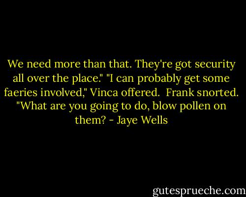 We need more than that. They're got security all over the place."<br />"I can probably get some faeries involved," Vinca offered.<br /><br />Frank snorted. "What are you going to do, blow pollen on them? - Jaye Wells