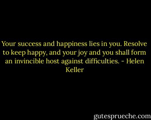 Your success and happiness lies in you. Resolve to keep happy, and your joy and you shall form an invincible host against difficulties. - Helen Keller