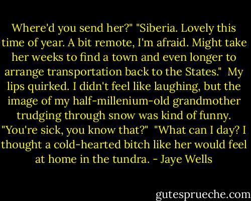 Where'd you send her?"<br />"Siberia. Lovely this time of year. A bit remote, I'm afraid. Might take her weeks to find a town and even longer to arrange transportation back to the States."<br /><br />My lips quirked. I didn't feel like laughing, but the image of my half-millenium-old grandmother trudging through snow was kind of funny. "You're sick, you know that?"<br /><br />"What can I day? I thought a cold-hearted bitch like her would feel at home in the tundra. - Jaye Wells
