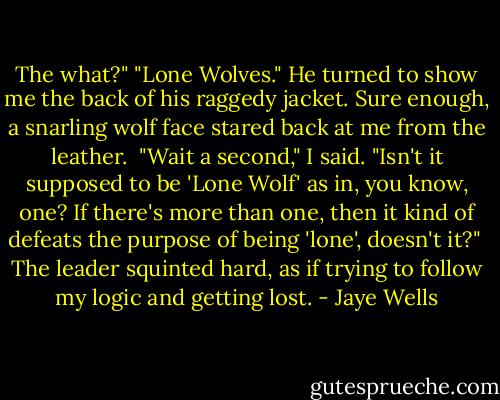 The what?"<br />"Lone Wolves." He turned to show me the back of his raggedy jacket. Sure enough, a snarling wolf face stared back at me from the leather.<br /><br />"Wait a second," I said. "Isn't it supposed to be 'Lone Wolf' as in, you know, one? If there's more than one, then it kind of defeats the purpose of being 'lone', doesn't it?"<br /><br />The leader squinted hard, as if trying to follow my logic and getting lost. - Jaye Wells
