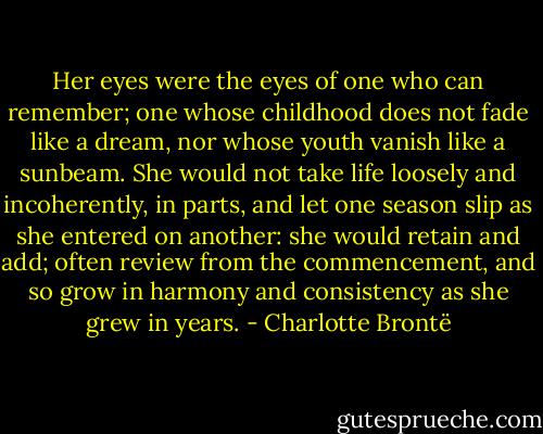 Her eyes were the eyes of one who can remember; one whose childhood does not fade like a dream, nor whose youth vanish like a sunbeam. She would not take life loosely and incoherently, in parts, and let one season slip as she entered on another: she would retain and add; often review from the commencement, and so grow in harmony and consistency as she grew in years. - Charlotte Brontë