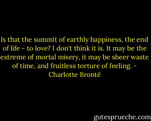 Is that the summit of earthly happiness, the end of life - to love? I don't think it is. It may be the extreme of mortal misery, it may be sheer waste of time, and fruitless torture of feeling. - Charlotte Brontë