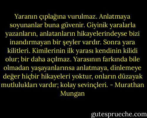 Yaranın çıplağına vurulmaz. Anlatmaya soyunanlar buna güvenir. Giyinik yaralarla yazanların, anlatanların hikayelerindeyse bizi inandırmayan bir şeyler vardır. Sonra yara kilitleri. Kimilerinin ilk yarası kendinin kilidi olur; bir daha açılmaz. Yarasının farkında bile olmadan yaşayanlarınsa anlatmaya, dinlemeye değer hiçbir hikayeleri yoktur, onların düzayak mutlulukları vardır; kolay sevinçleri. - Murathan Mungan