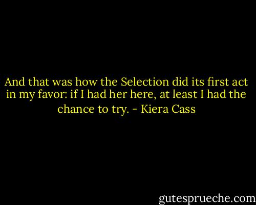 And that was how the Selection did its first act in my favor: if I had her here, at least I had the chance to try. - Kiera Cass