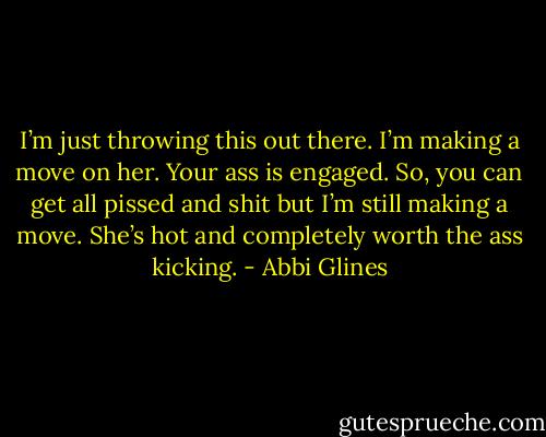 I’m just throwing this out there. I’m making a move on her. Your ass is engaged. So, you can get all pissed and shit but I’m still making a move. She’s hot and completely worth the ass kicking. - Abbi Glines