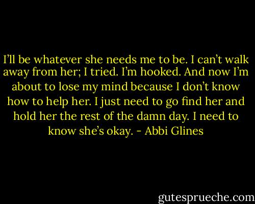 I’ll be whatever she needs me to be. I can’t walk away from her; I tried. I’m hooked. And now I’m about to lose my mind because I don’t know how to help her. I just need to go find her and hold her the rest of the damn day. I need to know she’s okay. - Abbi Glines