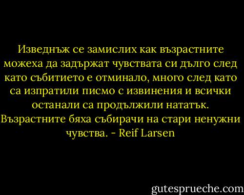 Изведнъж се замислих как възрастните можеха да задържат чувствата си дълго след като събитието е отминало, много след като са изпратили писмо с извинения и всички останали са продължили нататък. Възрастните бяха събирачи на стари ненужни чувства. - Reif Larsen