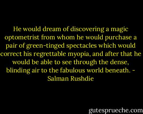 He would dream of discovering a magic optometrist from whom he would purchase a pair of green-tinged spectacles which would correct his regrettable myopia, and after that he would be able to see through the dense, blinding air to the fabulous world beneath. - Salman Rushdie