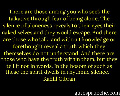 There are those among you who seek the talkative through fear of being alone.<br />The silence of aloneness reveals to their eyes their naked selves and they would escape.<br />And there are those who talk, and without knowledge or forethought reveal a truth which they themselves do not understand.<br />And there are those who have the truth within them, but they tell it not in words.<br />In the bosom of such as these the spirit dwells in rhythmic silence. - Kahlil Gibran
