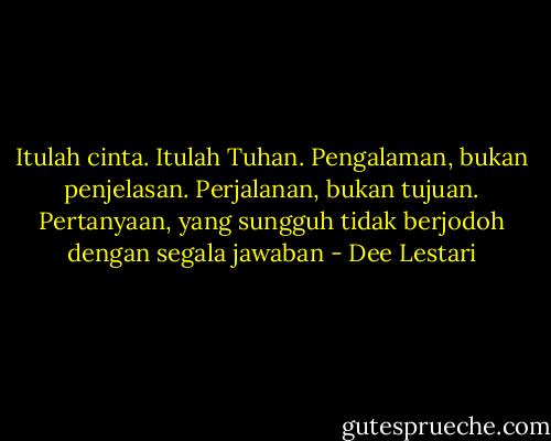 Itulah cinta. Itulah Tuhan. Pengalaman, bukan penjelasan. Perjalanan, bukan tujuan. Pertanyaan, yang sungguh tidak berjodoh dengan segala jawaban - Dee Lestari
