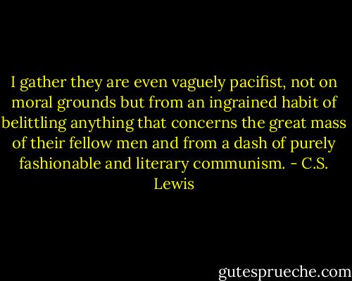 I gather they are even vaguely pacifist, not on moral grounds but from an ingrained habit of belittling anything that concerns the great mass of their fellow men and from a dash of purely fashionable and literary communism. - C.S. Lewis