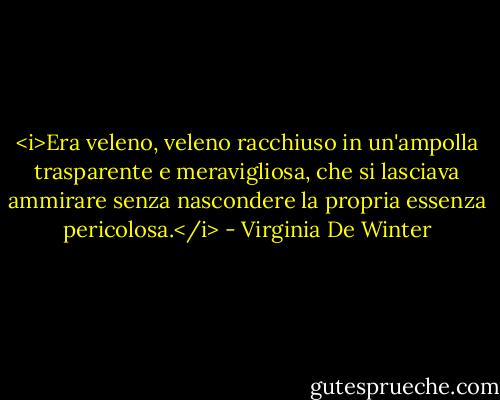 <i>Era veleno, veleno racchiuso in un'ampolla trasparente e meravigliosa, che si lasciava ammirare senza nascondere la propria essenza pericolosa.</i> - Virginia De Winter