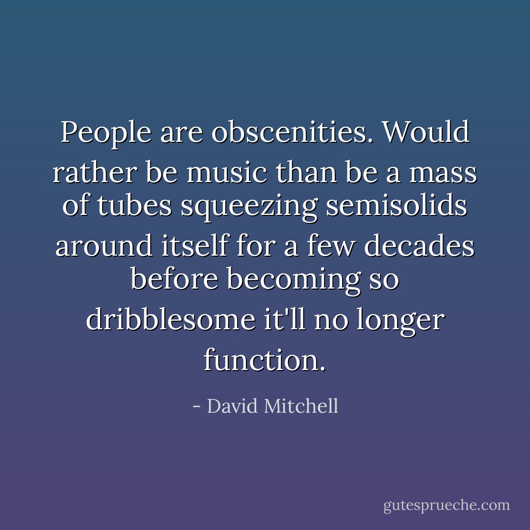People are obscenities. Would rather be music than be a mass of tubes squeezing semisolids around itself for a few decades before becoming so dribblesome it'll no longer function. - David Mitchell