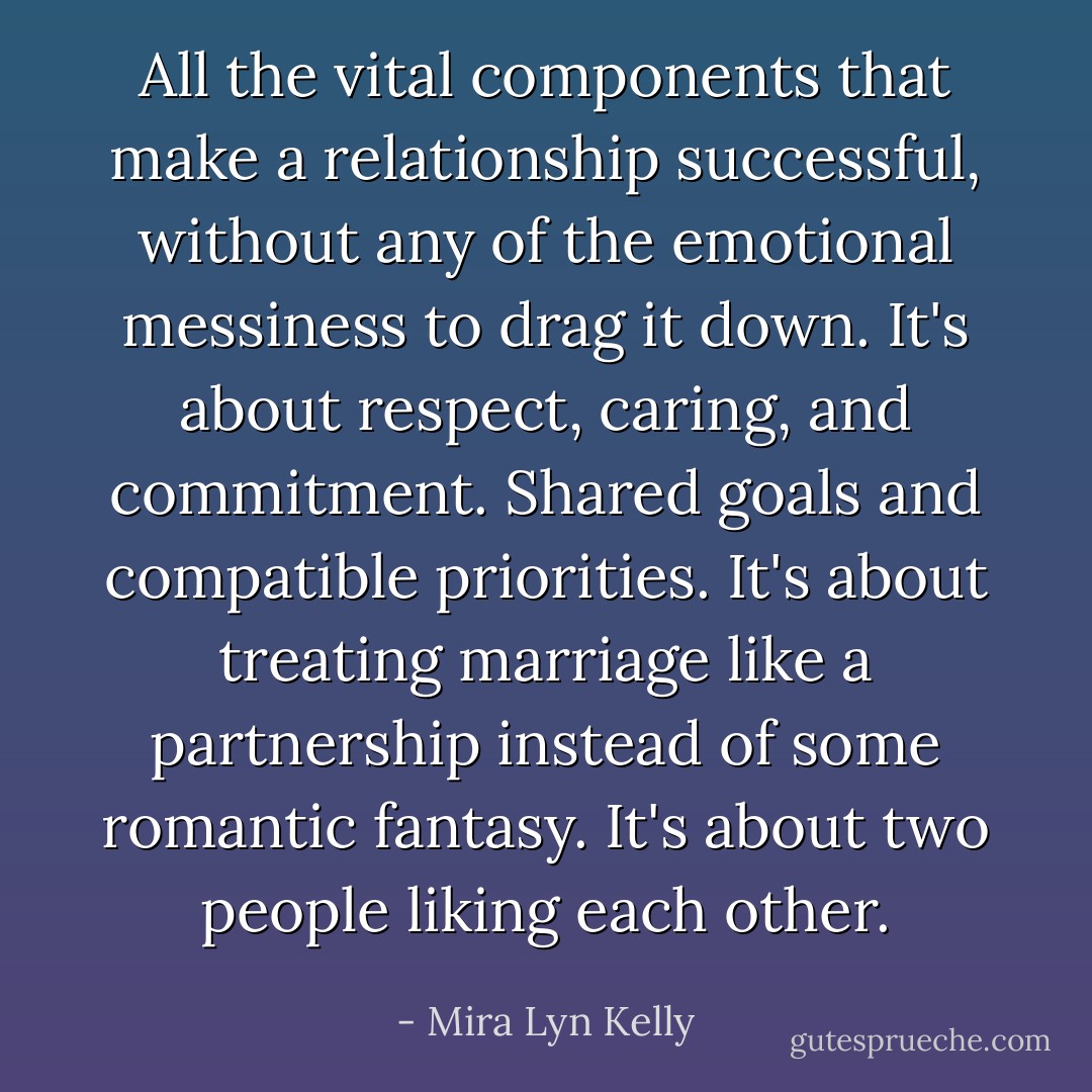 All the vital components that make a relationship successful, without any of the emotional messiness to drag it down. It's about respect, caring, and commitment. Shared goals and compatible priorities. It's about treating marriage like a partnership instead of some romantic fantasy. It's about two people liking each other. - Mira Lyn Kelly