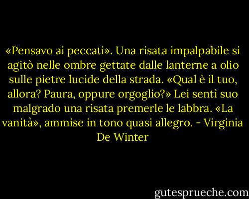 «Pensavo ai peccati».<br />Una risata impalpabile si agitò nelle ombre gettate dalle lanterne a olio sulle pietre lucide della strada.<br />«Qual è il tuo, allora? Paura, oppure orgoglio?»<br />Lei sentì suo malgrado una risata premerle le labbra. «La vanità», ammise in tono quasi allegro. - Virginia De Winter