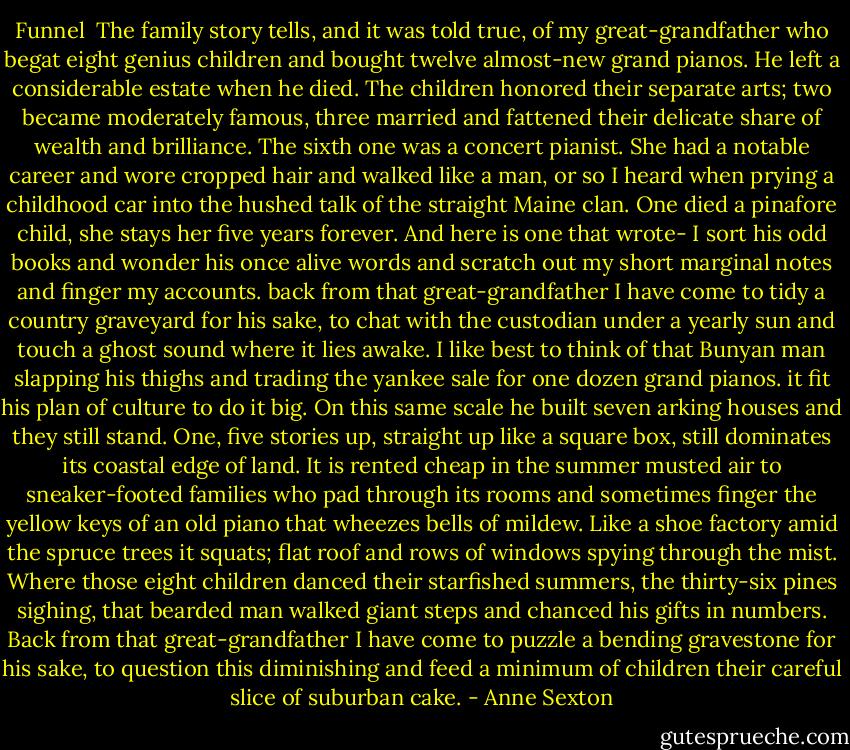 Funnel<br /><br />The family story tells, and it was told true,<br />of my great-grandfather who begat eight<br />genius children and bought twelve almost-new<br />grand pianos. He left a considerable estate<br />when he died. The children honored their<br />separate arts; two became moderately famous,<br />three married and fattened their delicate share<br />of wealth and brilliance. The sixth one was<br />a concert pianist. She had a notable career<br />and wore cropped hair and walked like a man,<br />or so I heard when prying a childhood car<br />into the hushed talk of the straight Maine clan.<br />One died a pinafore child, she stays her five<br />years forever. And here is one that wrote-<br />I sort his odd books and wonder his once alive<br />words and scratch out my short marginal notes<br />and finger my accounts.<br />back from that great-grandfather I have come<br />to tidy a country graveyard for his sake,<br />to chat with the custodian under a yearly sun<br />and touch a ghost sound where it lies awake.<br />I like best to think of that Bunyan man<br />slapping his thighs and trading the yankee sale<br />for one dozen grand pianos. it fit his plan<br />of culture to do it big. On this same scale<br />he built seven arking houses and they still stand.<br />One, five stories up, straight up like a square<br />box, still dominates its coastal edge of land.<br />It is rented cheap in the summer musted air<br />to sneaker-footed families who pad through<br />its rooms and sometimes finger the yellow keys<br />of an old piano that wheezes bells of mildew.<br />Like a shoe factory amid the spruce trees<br />it squats; flat roof and rows of windows spying<br />through the mist. Where those eight children danced<br />their starfished summers, the thirty-six pines sighing,<br />that bearded man walked giant steps and chanced<br />his gifts in numbers.<br />Back from that great-grandfather I have come<br />to puzzle a bending gravestone for his sake,<br />to question this diminishing and feed a minimum<br />of children their careful slice of suburban cake. - Anne Sexton