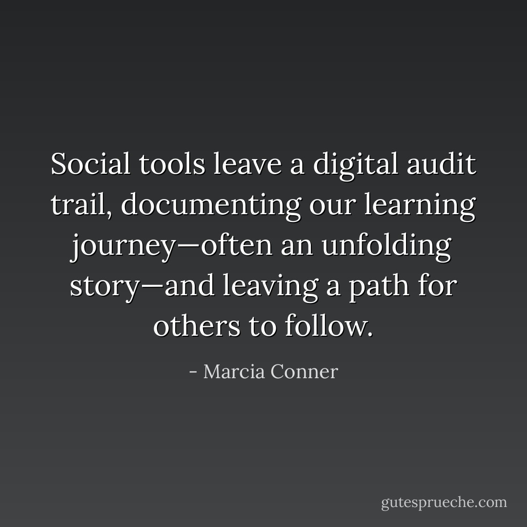 Social tools leave a digital audit trail, documenting our learning journey—often an unfolding story—and leaving a path for others to follow. - Marcia Conner
