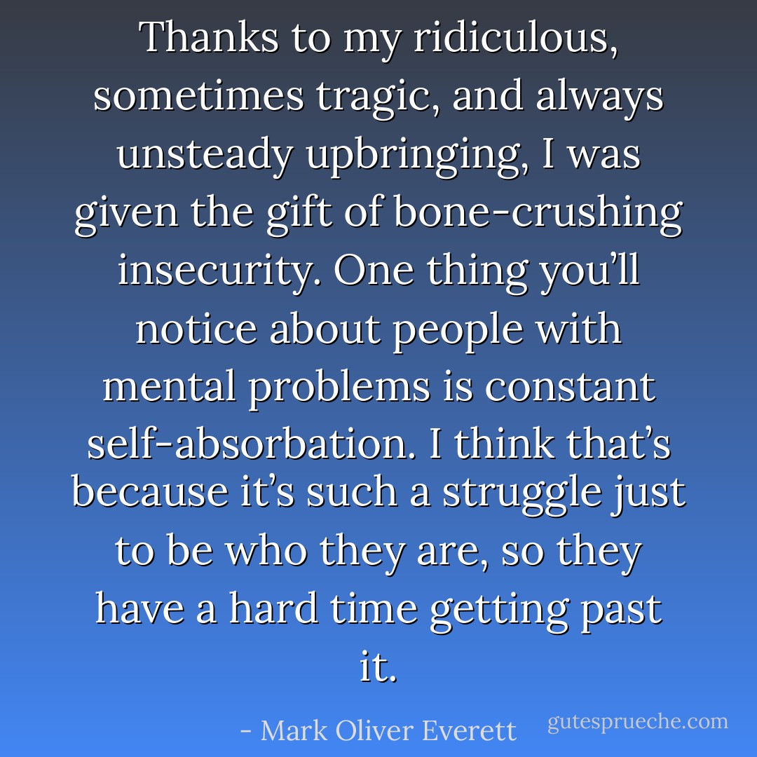 Thanks to my ridiculous, sometimes tragic, and always unsteady upbringing, I was given the gift of bone-crushing insecurity. One thing you’ll notice about people with mental problems is constant self-absorbation. I think that’s because it’s such a struggle just to be who they are, so they have a hard time getting past it. - Mark Oliver Everett
