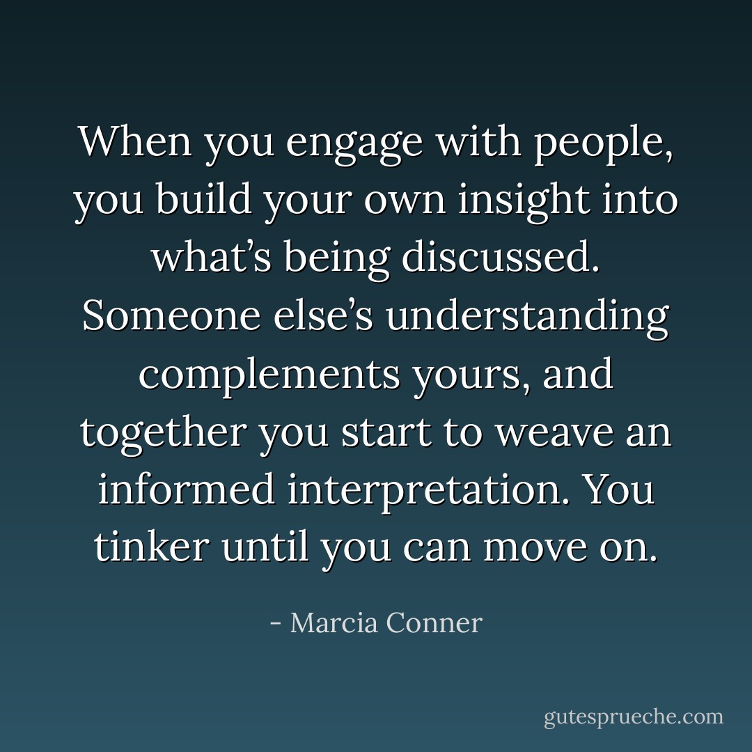 When you engage with people, you build your own insight into what’s being discussed. Someone else’s understanding complements yours, and together you start to weave an informed interpretation. You tinker until you can move on. - Marcia Conner