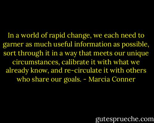 In a world of rapid change, we each need to garner as much useful information as possible, sort through it in a way that meets our unique circumstances, calibrate it with what we already know, and re-circulate it with others who share our goals. - Marcia Conner