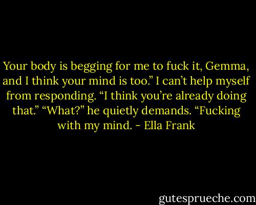 Your body is begging for me to fuck it, Gemma, and I think your mind is too.”<br />I can’t help myself from responding. “I think you’re already doing that.”<br />“What?” he quietly demands.<br />“Fucking with my mind. - Ella Frank