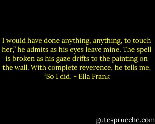 I would have done anything, anything, to touch her,” he admits as his eyes leave mine.<br />The spell is broken as his gaze drifts to the painting on the wall.<br />With complete reverence, he tells me, “So I did. - Ella Frank