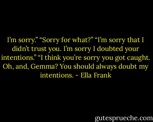 I’m sorry.”<br />“Sorry for what?”<br />“I’m sorry that I didn’t trust you. I’m sorry I doubted your intentions.”<br />“I think you’re sorry you got caught. Oh, and, Gemma? You should always doubt my intentions. - Ella Frank
