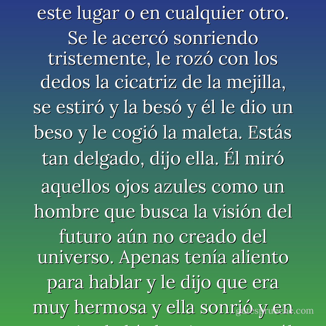 Cuando ella se volvió y le miró, él comprendió que le había visto desde la ventanilla del vagón. Mientras caminaba hacia él, su belleza se le antojó algo totalmente improbable. Una presencia inimaginable en este lugar o en cualquier otro. Se le acercó sonriendo tristemente, le rozó con los dedos la cicatriz de la mejilla, se estiró y la besó y él le dio un beso y le cogió la maleta.<br />Estás tan delgado, dijo ella. Él miró aquellos ojos azules como un hombre que busca la visión del futuro aún no creado del universo. Apenas tenía aliento para hablar y le dijo que era muy hermosa y ella sonrió y en sus ojos había la tristeza que él vio por primera vez la noche que fue a su habitación y supo que, aunque estaba contenido en aquella tristeza, no constituía su totalidad. - Cormac McCarthy