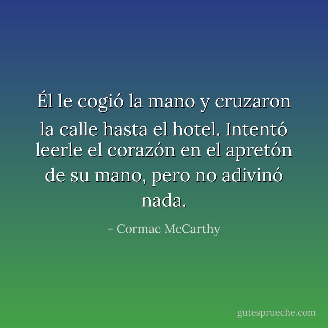 Él le cogió la mano y cruzaron la calle hasta el hotel. Intentó leerle el corazón en el apretón de su mano, pero no adivinó nada. - Cormac McCarthy