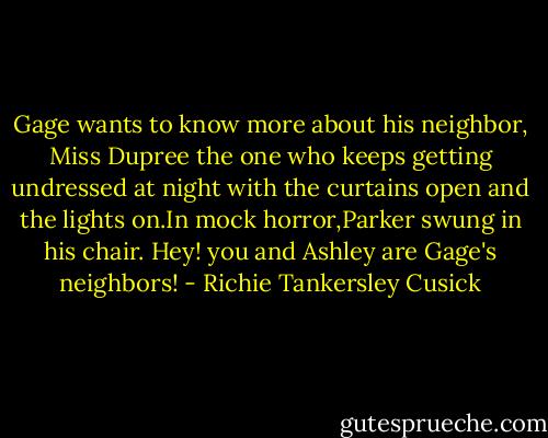 Gage wants to know more about his neighbor, Miss Dupree the one who keeps getting undressed at night with the curtains open and the lights on.In mock horror,Parker swung in his chair. Hey! you and Ashley are Gage's neighbors! - Richie Tankersley Cusick