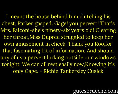 I meant the house behind him clutching his chest, Parker gasped. Gage! you pervert! That's Mrs. Falconi-she's ninety-six years old! Clearing her throat,Miss Dupree struggled to keep her own amusement in check. Thank you Roo,for that fascinating bit of information. And should any of us a pervert lurking outside our windows tonight, We can all rest easily now,Knowing it's only Gage. - Richie Tankersley Cusick