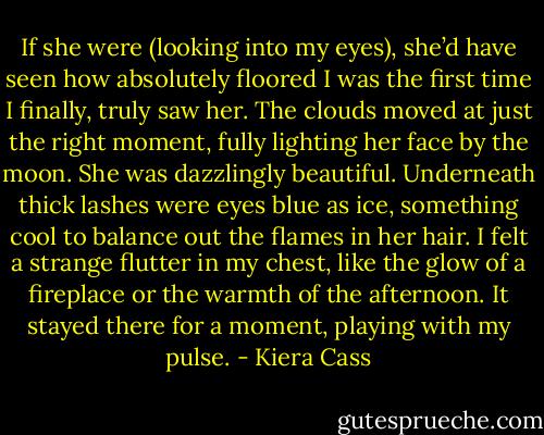 If she were (looking into my eyes), she’d have seen how absolutely floored I was the first time I finally, truly saw her. The clouds moved at just the right moment, fully lighting her face by the moon. She was dazzlingly beautiful. Underneath thick lashes were eyes blue as ice, something cool to balance out the flames in her hair. I felt a strange flutter in my chest, like the glow of a fireplace or the warmth of the afternoon. It stayed there for a moment, playing with my pulse. - Kiera Cass